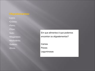 Oligoelementos:
Cobre;
•Crómio;
•Ferro;
•Flúor;
•Iodo;            Em que alimentos é que podemos
•Maganésio;       encontrar os oligoelementos?
•Molibdénio;
•Selénio;         Carnes
•Zinco.           Peixes
                  Leguminosas
 