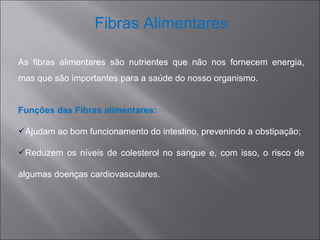 Fibras Alimentares

As fibras alimentares são nutrientes que não nos fornecem energia,
mas que são importantes para a saúde do nosso organismo.


Funções das Fibras alimentares:

Ajudam ao bom funcionamento do intestino, prevenindo a obstipação;

Reduzem os níveis de colesterol no sangue e, com isso, o risco de

algumas doenças cardiovasculares.
 