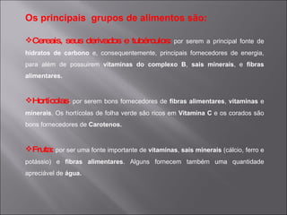 Os principais grupos de alimentos são:

Cereais, seus derivados e tubérculos: por serem a principal fonte de
hidratos de carbono e, consequentemente, principais fornecedores de energia,
para além de possuirem vitaminas do complexo B, sais minerais, e fibras
alimentares.


Hortícolas: por serem bons fornecedores de fibras alimentares, vitaminas e
minerais. Os hortícolas de folha verde são ricos em Vitamina C e os corados são
bons fornecedores de Carotenos.


Fruta: por ser uma fonte importante de vitaminas, sais minerais (cálcio, ferro e
potássio) e fibras alimentares. Alguns fornecem também uma quantidade
apreciável de água.
 