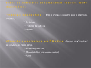 To d o s     os   n u t r ie n t e s   de s e mpe nha m      fu n ç õ e s   m u it o
im p o r t a n t e s :


   F u n ç ã o E n e r g é t ic a        - Dão a energia necessária para o organismo
funcionar.
                    Proteínas
                     Hidratos de carbono
                    Lípidos




Fu    n ç ã o c o n s t r u t o r a o u P lá s t ic a - Servem para “construir”
as estruturas do nosso corpo.
                    Proteínas (músculos)
                    Minerais (cálcio nos ossos e dentes)
                    Água
 