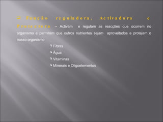     Fu n ç ã o      r e g u la d o r a ,      A c t iv a d o r a      e
P ro te c to ra      – Activam   e regulam as reacções que ocorrem no
organismo e permitem que outros nutrientes sejam aproveitados e protejam o
nosso organismo
                  Fibras
                  Água
                  Vitaminas
                  Minerais e Oligoelementos
 