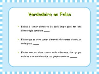 Verdadeiro ou FalsoVerdadeiro ou Falso
 Ensina a comer alimentos de cada grupo para ter uma
alimentação completa. ____
 Ensina que se deve comer alimentos diferentes dentro de
cada grupo. ____
 Ensina que se deve comer mais alimentos dos grupos
maiores e menos alimentos dos grupos menores. _____
 