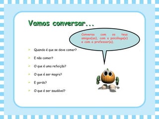 Vamos conversar...Vamos conversar...
 Quando é que se deve comer?
 E não comer?
 O que é uma refeição?
 O que é ser magro?
 E gordo?
 O que é ser saudável?
Conversa com os teus
amigos(as), com a psicóloga(o)
e com a professor(a).
 