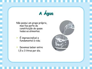 A ÁguaA Água
Não possui um grupo próprio,
mas faz parte da
constituição de quase
todos os alimentos.
 É imprescindível e
fundamental à vida;
 Devemos beber entre
1,5 e 3 litros por dia.
 