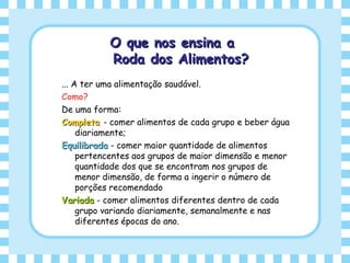 O que nos ensina aO que nos ensina a
Roda dos Alimentos?Roda dos Alimentos?
... A ter uma alimentação saudável.
Como?
De uma forma:
CompletaCompleta - comer alimentos de cada grupo e beber água
diariamente;
EquilibradaEquilibrada - comer maior quantidade de alimentos
pertencentes aos grupos de maior dimensão e menor
quantidade dos que se encontram nos grupos de
menor dimensão, de forma a ingerir o número de
porções recomendado
VariadaVariada - comer alimentos diferentes dentro de cada
grupo variando diariamente, semanalmente e nas
diferentes épocas do ano.
 