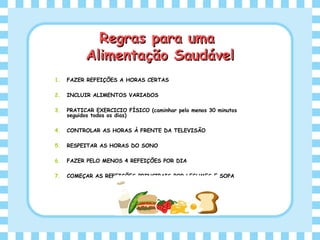 Regras para umaRegras para uma
Alimentação SaudávelAlimentação Saudável
1. FAZER REFEIÇÕES A HORAS CERTAS
2. INCLUIR ALIMENTOS VARIADOS
3. PRATICAR EXERCICIO FÍSICO (caminhar pelo menos 30 minutos
seguidos todos os dias)
4. CONTROLAR AS HORAS À FRENTE DA TELEVISÃO
5. RESPEITAR AS HORAS DO SONO
6. FAZER PELO MENOS 4 REFEIÇÕES POR DIA
7. COMEÇAR AS REFEIÇÕES PRINCIPAIS POR LEGUMES E SOPA
 