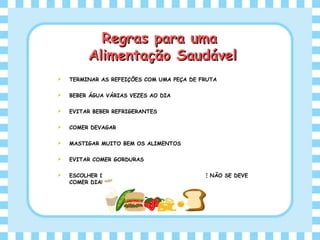  TERMINAR AS REFEIÇÕES COM UMA PEÇA DE FRUTA
 BEBER ÁGUA VÁRIAS VEZES AO DIA
 EVITAR BEBER REFRIGERANTES
 COMER DEVAGAR
 MASTIGAR MUITO BEM OS ALIMENTOS
 EVITAR COMER GORDURAS
 ESCOLHER DATAS FESTIVAS PARA COMER O QUE NÃO SE DEVE
COMER DIARIAMENTE
Regras para umaRegras para uma
Alimentação SaudávelAlimentação Saudável
 