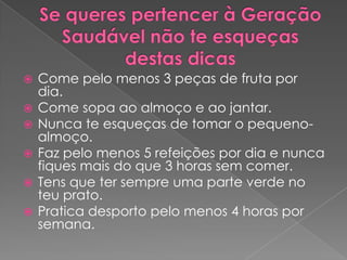   Come pelo menos 3 peças de fruta por
    dia.
   Come sopa ao almoço e ao jantar.
   Nunca te esqueças de tomar o pequeno-
    almoço.
   Faz pelo menos 5 refeições por dia e nunca
    fiques mais do que 3 horas sem comer.
   Tens que ter sempre uma parte verde no
    teu prato.
   Pratica desporto pelo menos 4 horas por
    semana.
 