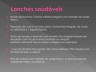    Batido de banana; 2 tostas médias integrais com metade de queijo
    fresco.

   Espetada de uvas e tomate cherry; 3 bolachas integrais, de aveia
    ou alfarroba e 1 iogurte líquido.

   Sumo de laranja e abacaxi com hortelã; Pão integral barrado de
    requeijão com rúcula e ervas aromáticas variadas
    preferencialmente frescas (salsa e orégãos por exemplo)

   1 pacote de leite meio-gordo não achocolatado; Pão integral com
    fiambre de peru e alface.

   Pão de mistura com metade de queijo fresco e cenoura ralada;
    Salada de meloa às bolinhas.
 