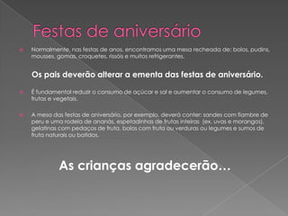    Normalmente, nas festas de anos, encontramos uma mesa recheada de: bolos, pudins,
    mousses, gomas, croquetes, rissóis e muitos refrigerantes.


    Os pais deverão alterar a ementa das festas de aniversário.

   É fundamental reduzir o consumo de açúcar e sal e aumentar o consumo de legumes,
    frutas e vegetais.

   A mesa das festas de aniversário, por exemplo, deverá conter: sandes com fiambre de
    peru e uma rodela de ananás, espetadinhas de frutas inteiras (ex. uvas e morangos),
    gelatinas com pedaços de fruta, bolos com fruta ou verduras ou legumes e sumos de
    fruta naturais ou batidos.




             As crianças agradecerão…
 
