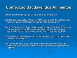 Confecção Saudável dos Alimentos
Retirar as gorduras e peles visíveis de aves e da carne.

Sempre que possível devem aproveitar-se as águas de cozedura dos
  legumes para a confecção de sopas, molhos ou purés.

Como regra nunca se deve utilizar um óleo para fritar mais do que que
  uma ou duas vezes. No entanto sempre que fique escuro ou
  queimado, mesmo que seja a primeira vez, deve ser rejeitado.

O sal deve ser utilizado com muita moderação. Usar como alternativa
   as ervas aromáticas.

São também de evitar os enlatados e os caldos concentrados, por
  conterem habitualmente excesso de sal, gorduras e certo tipo de
  aditivos.
 