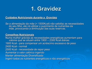1. Gravidez
Cuidados Nutricionais durante a Gravidez

Se a alimentação da mãe (< 1500Kcal) não satisfaz as necessidades
  do seu filho, ele irá utilizar o suprimento de nutrientes da
  mãe, provocando a diminuição das suas reservas.

Conselhos Nutricionais
Numa mulher grávida as necessidades energéticas aumentam para
   valores que se situam entre 1900 – 2300 Kcal diárias:
1900 Kcal - para compensar um acréscimo excessivo de peso
2400 Kcal - normal
2500 Kcal - necessidade de repor peso
Aumentar o valor calórico ingerido
Manter alimentação Diversificada
Ingerir todos os nutrientes energéticos e não energéticos
 