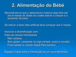 2. Alimentação do Bébé
Recomenda-se que o aleitamento materno seja feito até
  aos 6 meses de idade se o bebé estiver a crescer e a
  aumentar de peso.

Se estiver a fazer leite artificial deve começar aos 4 meses.

Inicia-se a diversificação com:
Papa de cereais hidrolisados
- Não Lácteas
- Sem glúten ( presente no trigo centeio, aveia e cevada)
- Fruta ralada ou cozida: Maçã Pêra banana


Esperar 3 dias entre a introdução de um novo alimentos
 