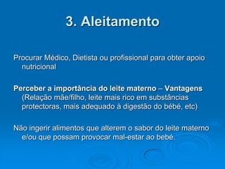 3. Aleitamento

Procurar Médico, Dietista ou profissional para obter apoio
  nutricional

Perceber a importância do leite materno – Vantagens
  (Relação mãe/filho, leite mais rico em substâncias
  protectoras, mais adequado à digestão do bébé, etc)

Não ingerir alimentos que alterem o sabor do leite materno
  e/ou que possam provocar mal-estar ao bebé.
 