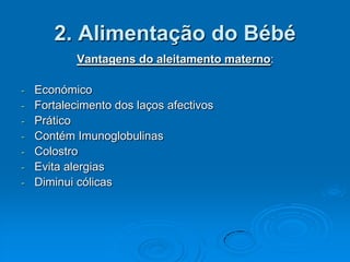 2. Alimentação do Bébé
          Vantagens do aleitamento materno:

- Económico
- Fortalecimento dos laços afectivos
- Prático
- Contém Imunoglobulinas
- Colostro
- Evita alergias
- Diminui cólicas
 