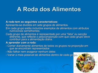 A Roda dos Alimentos
A roda tem as seguintes características:
Apresenta-se dividida em sete grupos de alimentos.
Em cada grupo estão incluídos exemplos de alimentos com atributos
   nutricionais semelhantes.
Cada grupo de alimentos é representado por uma “fatia” ou secção
   diferente, que reflecte o peso/proporção com que cada grupo deve
   contribuir para a alimentação diária.
A aprender com a roda:
- Comer diariamente alimentos de todos os grupos na proporção em
   que se encontram representados
- Não falhar nem exagerar nenhum deles
- Variar o mais possível de alimentos dentro de cada grupo.
 