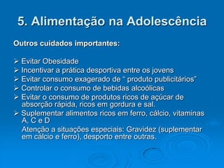5. Alimentação na Adolescência
Outros cuidados importantes:

 Evitar Obesidade
 Incentivar a prática desportiva entre os jovens
 Evitar consumo exagerado de “ produto publicitários”
 Controlar o consumo de bebidas alcoólicas
 Evitar o consumo de produtos ricos de açúcar de
  absorção rápida, ricos em gordura e sal.
 Suplementar alimentos ricos em ferro, cálcio, vitaminas
  A, C e D
  Atenção a situações especiais: Gravidez (suplementar
  em cálcio e ferro), desporto entre outras.
 