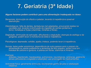 7. Geriatria (3ª Idade)
Alguns factores podem contribuir para uma alimentação inadequada no idoso:

Sensoriais: diminuição do olfacto e paladar, levando à inapetência e possível
   desnutrição.

Odontológicos: falta de dentes; dentaduras mal adaptadas, provocando lesões na
   cavidade oral; levando à diminuição da ingestão de carnes (proteína e
   ferro), hortaliças e frutas (vitaminas, minerais e fibras).

Deglutição: diminuição da salivação, dificultando a deglutição; doenças do esófago e da
   garganta; podem levar à monotonia da dieta e inapetência.

Psicológicos: depressão, solidão, apatia, tristeza, podendo levar à inapetência.

Sociais: baixo poder económico; dependência de outra pessoa para o preparo da
   alimentação ou dando preferência a alimentos de fácil preparo, porém ricos em
   hidratos de carbono e gordura, e pobres em fibras, vitaminas e minerais.

Doenças:
   diabetes, hipertensão, hepatopatias, pulmonares, neurológicas, cardíacas, gastrointe
   stinais (dificultando a digestão e absorção); uso prolongado de medicamentos.

Actividade física: geralmente diminuída, favorecendo ganho de peso e obstipação
    intestinal.
 