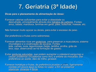 7. Geriatria (3ª Idade)
Dicas para o planeamento da alimentação do idoso:

Fornecer calorias suficientes para evitar a obesidade ou
   desnutrição, principalmente através dos hidratos de carbono. Fontes:
   arroz, batata, mandioca, farinhas em geral, pães, bolachas, massas, etc.

Não fornecer muito açúcar ou doces, para evitar o excesso de peso.

Dar preferência a frutas como sobremesa.

Fornecer alimentos ricos em proteínas, para preservar a musculatura, sistema
   imunológico e a cicatrização de escaras. Fontes:
   leite, carnes, ovos, leguminosas (feijão, lentilha, ervilha, grão de
   bico, soja, observando se há formação de gases).

Evitar gorduras saturadas, que podem aumentar o colesterol sanguíneo e
   causar problemas circulatórios como AVC e enfarte do miocárdio. Dar
   preferência ao azeite, óleo de milho, girassol.

Fornecer hortaliças e frutas, de preferência picadas e cruas, ligeiramente
   cozidas em pouca água ou feitas no vapor, a fim de preservar
   vitaminas, minerais e fibras.
 