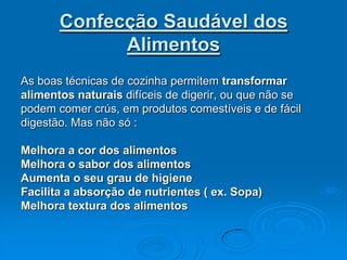 Confecção Saudável dos
             Alimentos
As boas técnicas de cozinha permitem transformar
alimentos naturais difíceis de digerir, ou que não se
podem comer crús, em produtos comestíveis e de fácil
digestão. Mas não só :

Melhora a cor dos alimentos
Melhora o sabor dos alimentos
Aumenta o seu grau de higiene
Facilita a absorção de nutrientes ( ex. Sopa)
Melhora textura dos alimentos
 