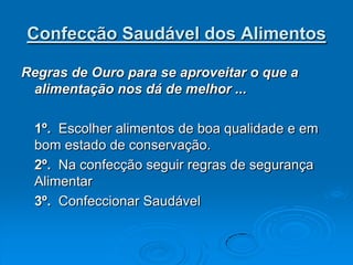 Confecção Saudável dos Alimentos

Regras de Ouro para se aproveitar o que a
 alimentação nos dá de melhor ...

 1º. Escolher alimentos de boa qualidade e em
 bom estado de conservação.
 2º. Na confecção seguir regras de segurança
 Alimentar
 3º. Confeccionar Saudável
 