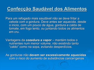 Confecção Saudável dos Alimentos
Para um refogado mais saudável não se deve fritar a
  cebola com a gordura. Deve antes ser aquecida, desde
  o inicio, com um pouco de água, gordura e calda de
  tomate, em fogo lento, ou juntando todos os alimentos
  em cru.

Vantagens da cozedura a vapor – mantém todos o
  nutrientes num menor volume, não existindo tanto
  “caldo” como na sopa, evitando desperdícios.

As gorduras não devem ser excessivamente aquecidas
  com o risco do aumento de substâncias cancerígenas
 