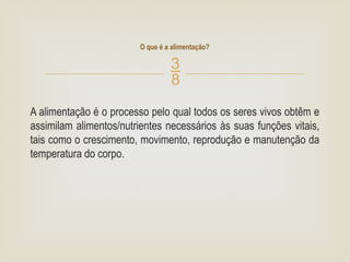 
A alimentação é o processo pelo qual todos os seres vivos obtêm e
assimilam alimentos/nutrientes necessários às suas funções vitais,
tais como o crescimento, movimento, reprodução e manutenção da
temperatura do corpo.
O que é a alimentação?
 