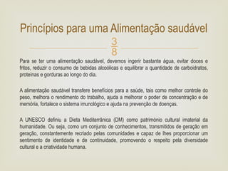 
Para se ter uma alimentação saudável, devemos ingerir bastante água, evitar doces e
fritos, reduzir o consumo de bebidas alcoólicas e equilibrar a quantidade de carboidratos,
proteínas e gorduras ao longo do dia.
A alimentação saudável transfere benefícios para a saúde, tais como melhor controle do
peso, melhora o rendimento do trabalho, ajuda a melhorar o poder de concentração e de
memória, fortalece o sistema imunológico e ajuda na prevenção de doenças.
A UNESCO definiu a Dieta Mediterrânica (DM) como património cultural imaterial da
humanidade. Ou seja, como um conjunto de conhecimentos, transmitidos de geração em
geração, constantemente recriado pelas comunidades e capaz de lhes proporcionar um
sentimento de identidade e de continuidade, promovendo o respeito pela diversidade
cultural e a criatividade humana.
Princípios para uma Alimentação saudável
 