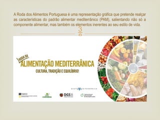 
A Roda dos Alimentos Portuguesa é uma representação gráfica que pretende realçar
as características do padrão alimentar mediterrânico (PAM), salientando não só a
componente alimentar, mas também os elementos inerentes ao seu estilo de vida.
 