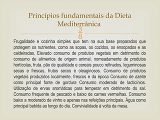 
Frugalidade e cozinha simples que tem na sua base preparados que
protegem os nutrientes, como as sopas, os cozidos, os ensopados e as
caldeiradas. Elevado consumo de produtos vegetais em detrimento do
consumo de alimentos de origem animal, nomeadamente de produtos
hortícolas, fruta, pão de qualidade e cereais pouco refinados, leguminosas
secas e frescas, frutos secos e oleaginosos. Consumo de produtos
vegetais produzidos localmente, frescos e da época Consumo de azeite
como principal fonte de gordura Consumo moderado de lacticínios.
Utilização de ervas aromáticas para temperar em detrimento do sal.
Consumo frequente de pescado e baixo de carnes vermelhas. Consumo
baixo a moderado de vinho e apenas nas refeições principais. Água como
principal bebida ao longo do dia. Convivialidade à volta da mesa.
Princípios fundamentais da Dieta
Mediterrânica
 