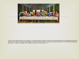 
A bíblia refere vários milagres relacionados com a multiplicação ou o aparecimento milagroso de alimentos, encontram-se também milagres semelhantes nas lendas biográficas de alguns Santos.
A reunião ao redor da mesa no momento das refeições proporciona o desenvolvimento de vínculos afetivos e reforça laços de amizade e familiares. Sendo, um momento favorável à passagem de
regras sociais e à libertação de sensações menos agradáveis que possam ter ocorrido durante o dia. .
 