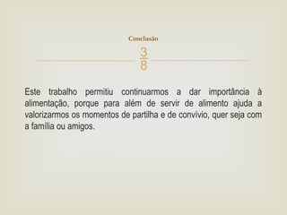 
Este trabalho permitiu continuarmos a dar importância à
alimentação, porque para além de servir de alimento ajuda a
valorizarmos os momentos de partilha e de convívio, quer seja com
a família ou amigos.
Conclusão
 