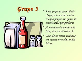 GGrruuppoo 33 • Uma pequena quantidade 
chega para nos dar muita 
energia porque são quase só 
constituídos por gordura; 
• A manteiga é a gordura do 
leite, rica em vitamina A; 
• Não deves comer gorduras 
em excesso nem abusar dos 
fritos. 
 