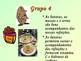 GGrruuppoo 44 
• As batatas, as 
massas e o arroz 
são bons 
acompanhantes das 
nossas refeições. 
• As batatas 
permitem variar o 
acompanhamento 
das refeições e 
fornecem vitamina 
C e hidratos de 
carbono. 
 