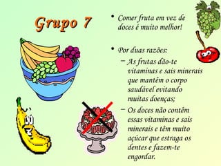 GGrruuppoo 77 • Comer fruta em vez de 
doces é muito melhor! 
• Por duas razões: 
– As frutas dão-te 
vitaminas e sais minerais 
que mantêm o corpo 
saudável evitando 
muitas doenças; 
– Os doces não contêm 
essas vitaminas e sais 
minerais e têm muito 
açúcar que estraga os 
dentes e fazem-te 
engordar. 
 