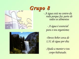 GGrruuppoo 88 
- A água está no centro da 
roda porque faz parte de 
todos os alimentos 
- A água é essencial 
para o teu organismo; 
-Deves beber cerca de 
1,5L de água por dia; 
-Ajuda a manter o teu 
corpo hidratado. 
 
