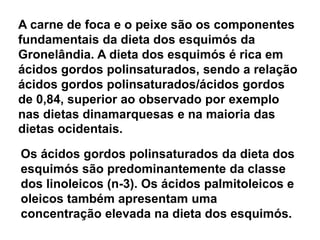 A carne de foca e o peixe são os componentes fundamentais da dieta dos esquimós da Gronelândia. A dieta dos esquimós é rica em ácidos gordos polinsaturados, sendo a relação ácidos gordos polinsaturados/ácidos gordos de 0,84, superior ao observado por exemplo nas dietas dinamarquesas e na maioria das dietas ocidentais.Os ácidos gordos polinsaturados da dieta dos esquimós são predominantemente da classe dos linoleicos (n-3). Os ácidos palmitoleicos e oleicos também apresentam uma concentração elevada na dieta dos esquimós.
