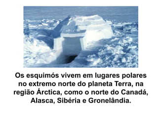 Os esquimós vivem em lugares polares no extremo norte do planeta Terra, na região Árctica, como o norte do Canadá, Alasca, Sibéria e Gronelândia.