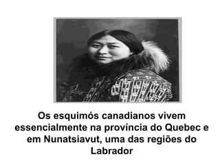 Os esquimós canadianos vivem essencialmente na província do Quebec e em Nunatsiavut, uma das regiões do Labrador