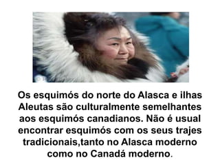 Os esquimós do norte do Alasca e ilhas Aleutas são culturalmente semelhantes aos esquimós canadianos. Não é usual encontrar esquimós com os seus trajes       tradicionais,tanto no Alasca moderno como no Canadá moderno.
