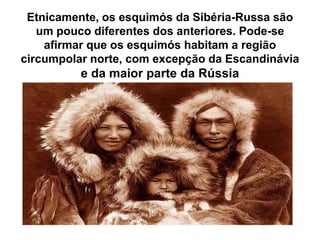 Etnicamente, os esquimós da Sibéria-Russa são um pouco diferentes dos anteriores. Pode-se afirmar que os esquimós habitam a região circumpolar norte, com excepção da Escandinávia e da maior parte da Rússia