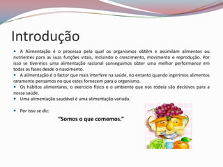 Introdução
 A Alimentação é o processo pelo qual os organismos obtêm e assimilam alimentos ou
nutrientes para as suas funções vitais, incluindo o crescimento, movimento e reprodução. Por
isso se tivermos uma alimentação racional conseguimos obter uma melhor performance em
todas as fases desde o nascimento.
 A alimentação é o factor que mais interfere na saúde, no entanto quando ingerimos alimentos
raramente pensamos no que estes fornecem para o organismo.
 Os hábitos alimentares, o exercício físico e o ambiente que nos rodeia são decisivos para a
nossa saúde.
 Uma alimentação saudável é uma alimentação variada.

 Por isso se diz:
                     “Somos o que comemos.”
 