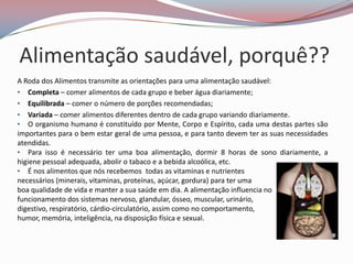 Alimentação saudável, porquê??
A Roda dos Alimentos transmite as orientações para uma alimentação saudável:
• Completa – comer alimentos de cada grupo e beber água diariamente;
• Equilibrada – comer o número de porções recomendadas;
• Variada – comer alimentos diferentes dentro de cada grupo variando diariamente.
• O organismo humano é constituído por Mente, Corpo e Espírito, cada uma destas partes são
importantes para o bem estar geral de uma pessoa, e para tanto devem ter as suas necessidades
atendidas.
• Para isso é necessário ter uma boa alimentação, dormir 8 horas de sono diariamente, a
higiene pessoal adequada, abolir o tabaco e a bebida alcoólica, etc.
• É nos alimentos que nós recebemos todas as vitaminas e nutrientes
necessários (minerais, vitaminas, proteínas, açúcar, gordura) para ter uma
boa qualidade de vida e manter a sua saúde em dia. A alimentação influencia no
funcionamento dos sistemas nervoso, glandular, ósseo, muscular, urinário,
digestivo, respiratório, cárdio-circulatório, assim como no comportamento,
humor, memória, inteligência, na disposição física e sexual.
 