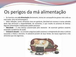 Os perigos da má alimentação
• Se tivermos uma má alimentação diariamente, iremos ter consequências graves mais cedo ou
mais tarde. Uma má alimentação é:
• Saltar refeições, comer alimentos ricos em gorduras, fast-food em excesso e outras atitudes
deste tipo diminuem a disponibilidade, de nutrientes, o que resulta no processo de doença.
Algumas alimentações inadequadas podem provocar:
• Obesidade – é uma doença caracterizada pelo excessivo de acumular gordura corporal,
associado a problemas de saúde
• Colesterol elevado – na corrente sanguínea pode ocasionar o entopimento de veias e artérias
causando o infarto e derrame. O colesterol provém de duas fontes: do nosso organismo e dos
alimentos que nós ingerimos.
 
