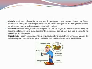 •   Gastrite – é uma inflamação na mucosa do estômago, pode ocorrer devido ao factor
    hereditário, stress, má alimentação, realização de poucas refeições ao dia com grande volume
    de alimentos e com grandes intervalos entre cada refeição.
•   Diabetes – é uma doença caracterizada pela falta de produção ou produção insuficiente de
    insulina ou também pela acção insuficiente da insulina, que faz com que haja o aumento na
    taxa de glicose no sangue.
•   Hipertensão – ocorre quando os níveis de pressão arterial encontra-se acima dos valores de
    referência para a população em geral . Podemos citar como da hipertensão a obesidade.
 