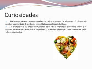 Curiosidades
     Diariamente devem comer-se porções de todos os grupos de alimentos. O número de
porções recomendado depende das necessidades energéticas individuais.
     As crianças de 1 a 3 anos devem guiar-se pelos limites inferiores e os homens activos e os
rapazes adolescentes pelos limites superiores ; a restante população deve orientar-se pelos
valores intermédios.
 
