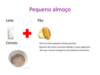Pequeno almoço
Leite Pão
•
Cereais -Toma um bom pequeno almoço possível;
-Quando não temos uma boa refeição o nosso organismo
têm que ir buscar energia ás suas proteínas estruturais.
 