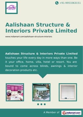 +91-9953363151

Aalishaan Structure &
Interiors Private Limited
www.indiamart.com/aalishaan-structure-interiors

Aalishaan Structure & Interiors Private Limited
touches your life every day in more ways than one. Be
it your oﬃce, home, villa, hotel or resort. You are
bound to come across blinds, awnings & interior
decoration products etc.

A Member of

 