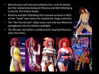 • Behind every well-dressed celebrity lies a trail of stylists,
but the relationship between Rihanna and Mel Ottenberg
is one for the history books.
• Rihanna and Mel Ottenberg first teamed up back in 2011
on her “Loud” tour where he created her stage costumes.
• The “We Found Love” video came next and was Rihanna’s
springboard into the fashion spotlight.
• The 38-year-old stylist is credited with shaping Rihanna’s
look since then .
 