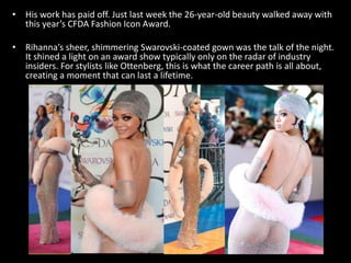 • His work has paid off. Just last week the 26-year-old beauty walked away with
this year’s CFDA Fashion Icon Award.
• Rihanna’s sheer, shimmering Swarovski-coated gown was the talk of the night.
It shined a light on an award show typically only on the radar of industry
insiders. For stylists like Ottenberg, this is what the career path is all about,
creating a moment that can last a lifetime.
 